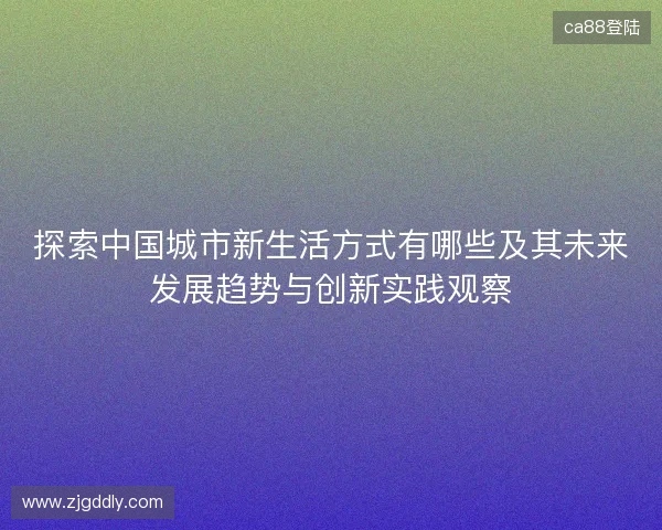 探索中国城市新生活方式有哪些及其未来发展趋势与创新实践观察 探索中国城市新生活方式有哪些及其未来发展趋势与创新实践观察