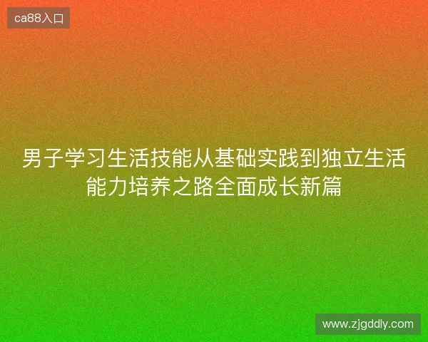 男子学习生活技能从基础实践到独立生活能力培养之路全面成长新篇 男子学习生活技能从基础实践到独立生活能力培养之路全面成长新篇